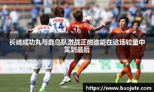 长崎成功丸与鹿岛队激战正酣谁能在这场较量中笑到最后